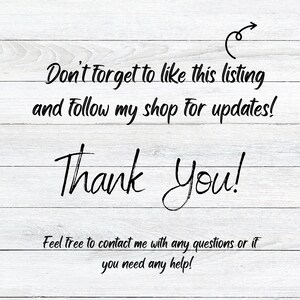 May include: A white wood background with black text that reads "Don't forget to like this listing and follow my shop for updates! Thank You! Feel free to contact me with any questions or if you need any help!"