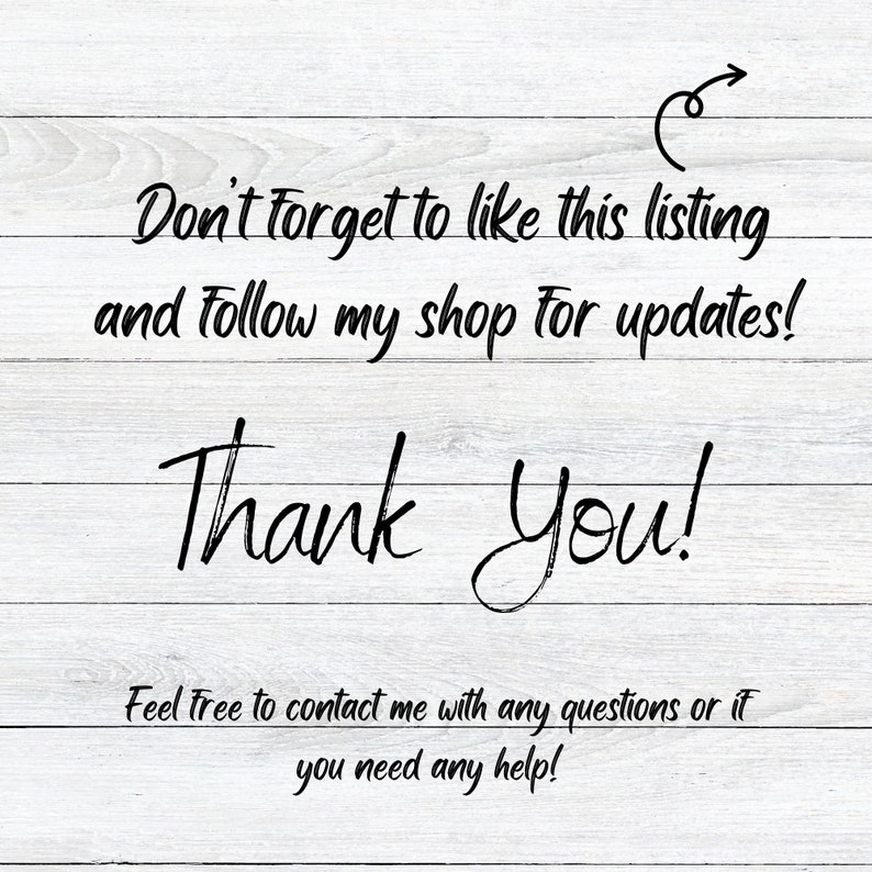 May include: A white wood background with black text that reads "Don't forget to like this listing and follow my shop for updates! Thank You! Feel free to contact me with any questions or if you need any help!"