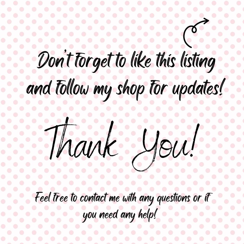 May include: A pink polka dot background with black handwritten text that says "Don't forget to like this listing and follow my shop for updates!" and "Thank You!". The text "Feel free to contact me with any questions or if you need any help!" is also present.