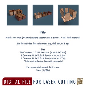 May include: Digital file for laser cutting a coaster holder. The holder is designed to hold 10, 8, or 6 square coasters. The file includes instructions for cutting the holder from 6mm (1/4 inch) thick material. The recommended material thickness is 3mm (1/8 inch).