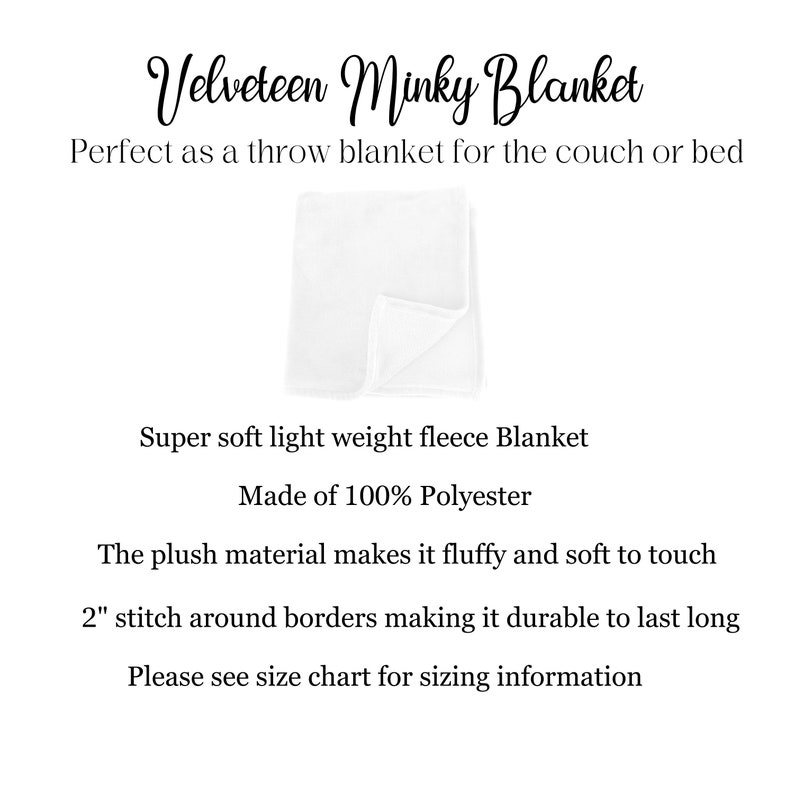 May include: A white, soft, plush blanket made of 100% polyester. The blanket is folded in half and has a 2 inch stitch around the borders. "Velveteen Minky Blanket" is written in black cursive at the top of the image. "Perfect as a throw blanket for the couch or bed" is written in black text below the blanket. "Super soft light weight fleece Blanket" is written in black text below the blanket. "Made of 100% Polyester" is written in black text below the blanket. "The plush material makes it fluffy and soft to touch" is written in black text below the blanket. "2" stitch around borders making it durable to last long" is written in black text below the blanket. "Please see size chart for sizing information" is written in black text below the blanket.