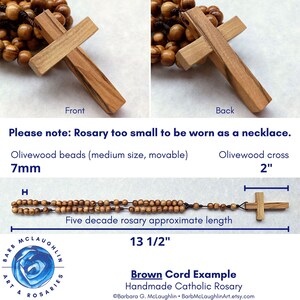 This handmade wooden rosary is approximately 13.5 inches in length. The two inch wooden cross is simple with straight edges on the front and the back of the olivewood cross. Please note that this rosary is too small to be worn as a necklace.