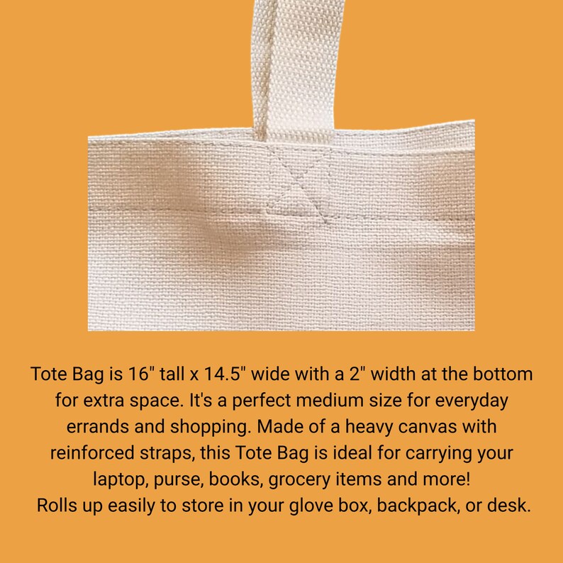 May include: A white canvas tote bag with reinforced straps. The bag is 16 inches tall, 14.5 inches wide, and has a 2 inch bottom gusset. Tote Bag is 16" tall x 14.5" wide with a 2" width at the bottom for extra space. It's a perfect medium size for everyday errands and shopping. Made of a heavy canvas with reinforced straps, this Tote Bag is ideal for carrying your laptop, purse, books, grocery items and more! Rolls up easily to store in your glove box, backpack, or desk.