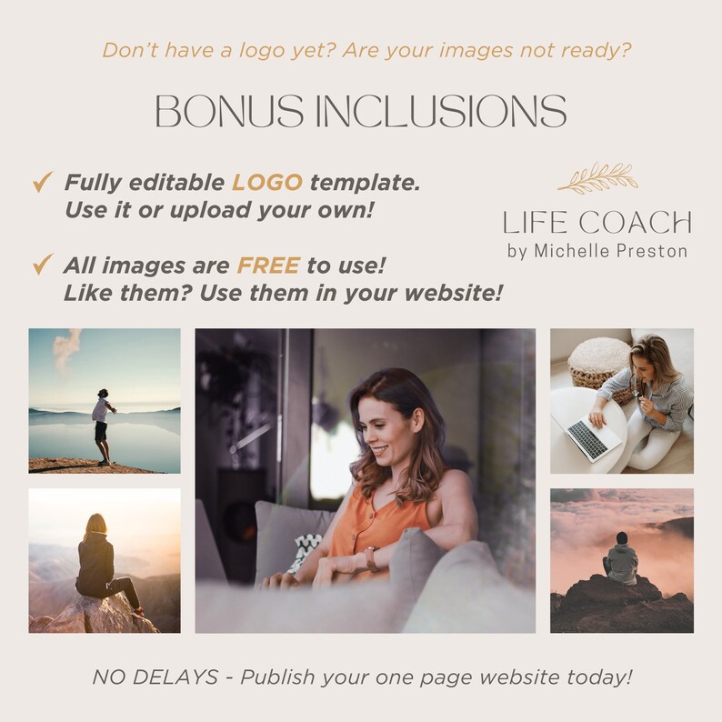 May include: A graphic with the text "Bonus Inclusions" in brown text. The graphic includes a tick and the text "Fully editable LOGO template. Use it or upload your own!" in brown text. The graphic includes a tick and the text "All images are FREE to use! Like them? Use them in your website!" in brown text. The graphic includes a photo of a woman sitting on a sofa, a photo of a woman sitting on a rock, a photo of a woman sitting on a rock, and a photo of a woman sitting on a floor with a laptop. The graphic includes the text "LIFE COACH by Michelle Preston" in brown text.