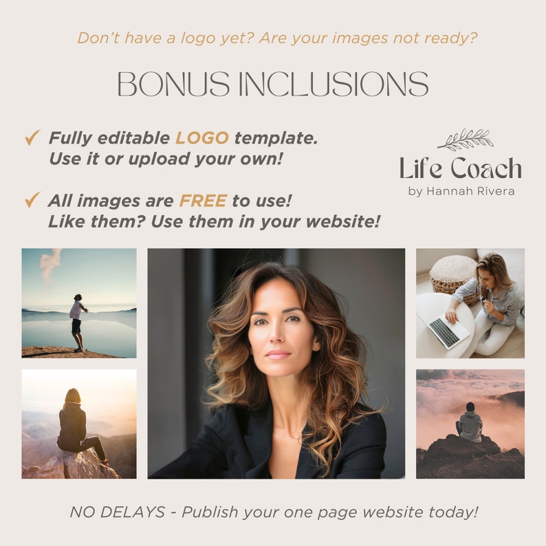 May include: A graphic with the text "BONUS INCLUSIONS" in brown text. The graphic includes a checkmark next to the text "Fully editable LOGO template. Use it or upload your own!" and a checkmark next to the text "All images are FREE to use! Like them? Use them in your website!" The graphic also includes a logo for "Life Coach by Hannah Rivera" and four images of people in different settings. The text "NO DELAYS - Publish your one page website today!" is at the bottom of the graphic.