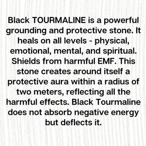 May include: Black Tourmaline is a powerful grounding and protective stone. It heals on all levels - physical, emotional, mental, and spiritual. Shields from harmful EMF. This stone creates around itself a protective aura within a radius of two meters, reflecting all the harmful effects. Black Tourmaline does not absorb negative energy but deflects it.