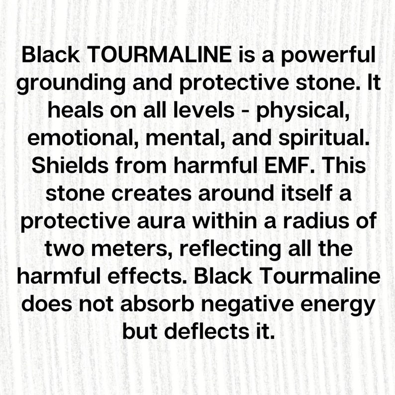 May include: Black Tourmaline is a powerful grounding and protective stone. It heals on all levels - physical, emotional, mental, and spiritual. Shields from harmful EMF. This stone creates around itself a protective aura within a radius of two meters, reflecting all the harmful effects. Black Tourmaline does not absorb negative energy but deflects it.