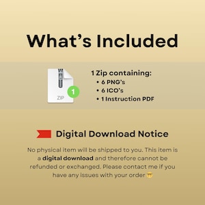 May include: A digital download notice with a graphic of a zipped folder containing 6 PNGs, 6 ICOs, and 1 Instruction PDF. The text reads "What's Included" and "Digital Download Notice". No physical item will be shipped to you. This item is a digital download and therefore cannot be refunded or exchanged. Please contact me if you have any issues with your order.