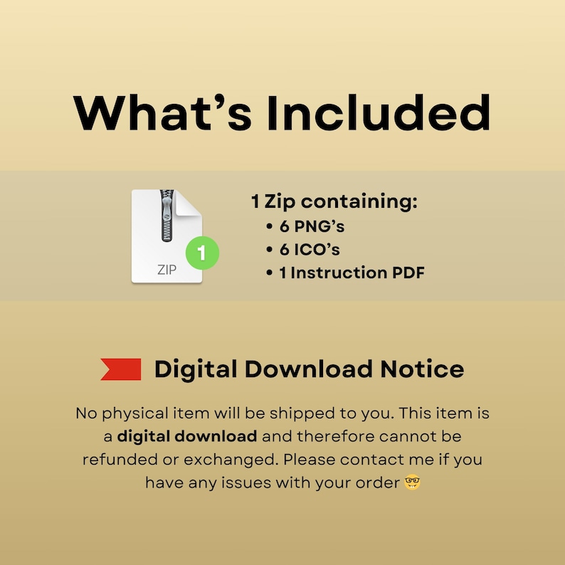 May include: A digital download notice with a graphic of a zipped folder containing 6 PNGs, 6 ICOs, and 1 Instruction PDF. The text reads "What's Included" and "Digital Download Notice". No physical item will be shipped to you. This item is a digital download and therefore cannot be refunded or exchanged. Please contact me if you have any issues with your order.