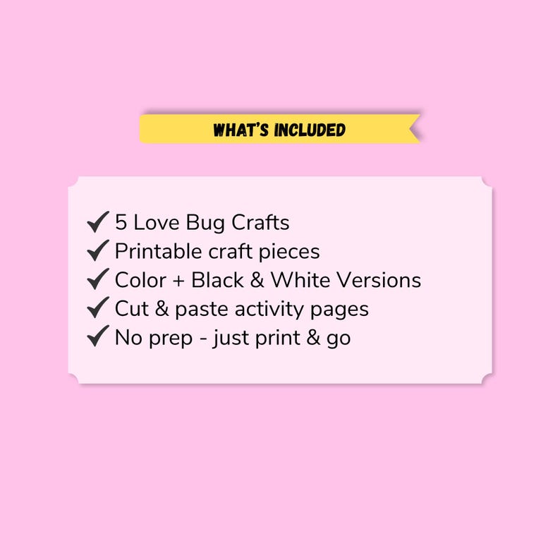 May include: A rectangular white sign with a yellow banner at the top labeled WHAT'S INCLUDED. The list includes 5 Love Bug Crafts, printable craft pieces, color and black and white versions, cut and paste activity pages, and no prep print and go.
