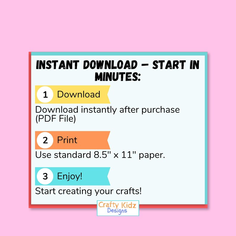 May include: A digital instruction graphic with a light blue background and pink border. The text reads: INSTANT DOWNLOAD - START IN MINUTES: 1 Download, Download instantly after purchase (PDF File), 2 Print, Use standard 8.5" x 11" paper, 3 Enjoy!, Start creating your crafts! Crafty Kidz Designs.