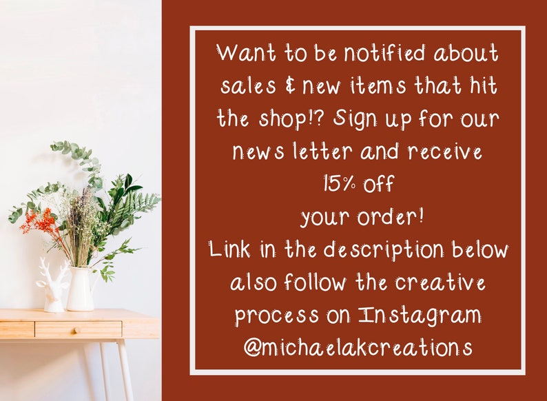 May include: A brown background with white text that says "Want to be notified about sales & new items that hit the shop!? Sign up for our news letter and receive 15% off your order! Link in the description below also follow the creative process on Instagram @michaelakcreations"