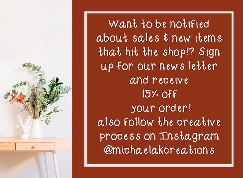 May include: A brown background with white text that reads: "Want to be notified about sales & new items that hit the shop!? Sign up for our news letter and receive 15% off your order! also follow the creative process on Instagram @michaelakcreations"