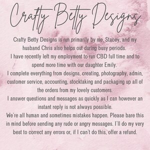 Puede incluir: Texto sobre un fondo rosa que dice: "Crafty Betty Designs est&aacute; dirigido principalmente por m&iacute;, Stacey, y mi esposo Chris, quien tambi&eacute;n ayuda durante los per&iacute;odos ocupados. Recientemente dej&eacute; mi empleo para dirigir CBD a tiempo completo y para pasar m&aacute;s tiempo con nuestra hija Emily. Hago todo, desde el dise&ntilde;o hasta la creaci&oacute;n, pasando por la fotograf&iacute;a, la administraci&oacute;n, el servicio al cliente, la contabilidad, el inventario y el empaque de todos los pedidos de mis queridos clientes. Respondo preguntas y mensajes lo m&aacute;s r&aacute;pido posible, pero una respuesta instant&aacute;nea no siempre es posible. Todos somos humanos y a veces ocurren errores. Por favor, ten esto en cuenta antes de enviar mensajes groseros o enojados. Har&eacute; todo lo posible para corregir cualquier error o, si no puedo hacerlo, ofrecer un reembolso."