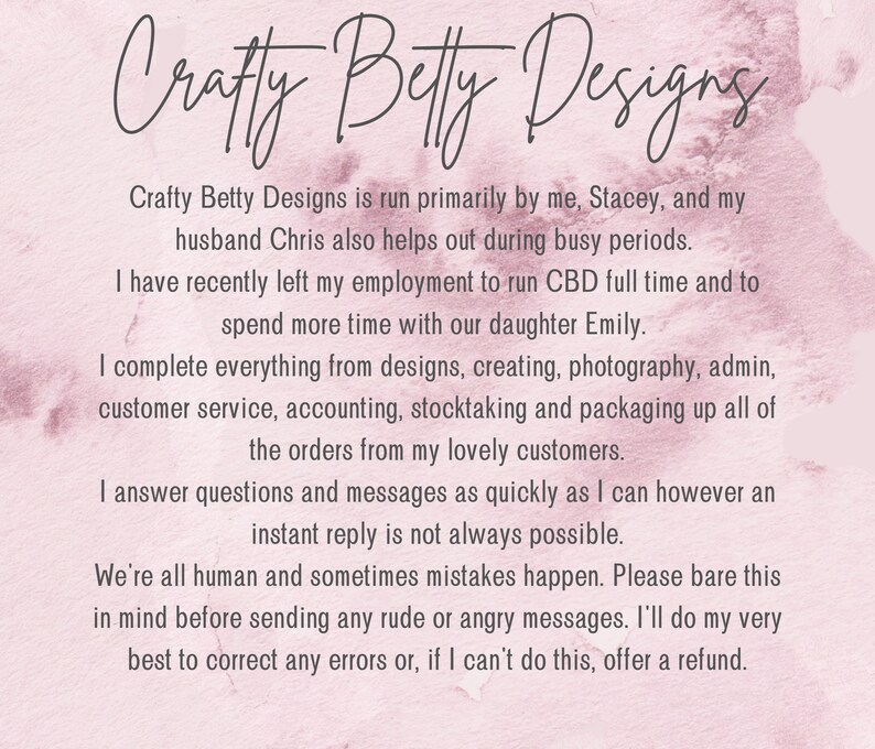 Puede incluir: Texto sobre un fondo rosa que dice: "Crafty Betty Designs est&aacute; dirigido principalmente por m&iacute;, Stacey, y mi esposo Chris, quien tambi&eacute;n ayuda durante los per&iacute;odos ocupados. Recientemente dej&eacute; mi empleo para dirigir CBD a tiempo completo y para pasar m&aacute;s tiempo con nuestra hija Emily. Hago todo, desde el dise&ntilde;o hasta la creaci&oacute;n, pasando por la fotograf&iacute;a, la administraci&oacute;n, el servicio al cliente, la contabilidad, el inventario y el empaque de todos los pedidos de mis queridos clientes. Respondo preguntas y mensajes lo m&aacute;s r&aacute;pido posible, pero una respuesta instant&aacute;nea no siempre es posible. Todos somos humanos y a veces ocurren errores. Por favor, ten esto en cuenta antes de enviar mensajes groseros o enojados. Har&eacute; todo lo posible para corregir cualquier error o, si no puedo hacerlo, ofrecer un reembolso."