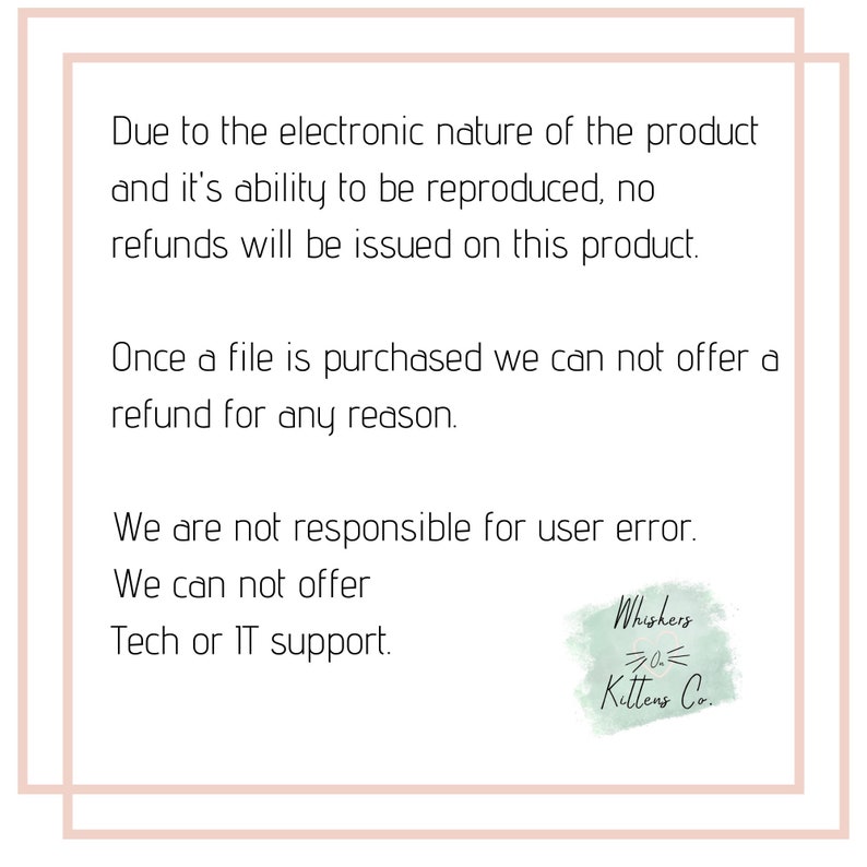 May include: Text on a white background with a black border, stating that due to the electronic nature of the product and its ability to be reproduced, no refunds will be issued. It also states that once a file is purchased, no refunds can be offered for any reason. The text also states that the seller is not responsible for user error and cannot offer tech or IT support. The text is followed by a logo that says "Whiskers Kittens Co."