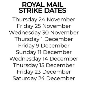 May include: A black and white text image listing Royal Mail strike dates: Thursday 24 November, Friday 25 November, Wednesday 30 November, Thursday 1 December, Friday 9 December, Sunday 11 December, Wednesday 14 December, Thursday 15 December, Friday 23 December, and Saturday 24 December.