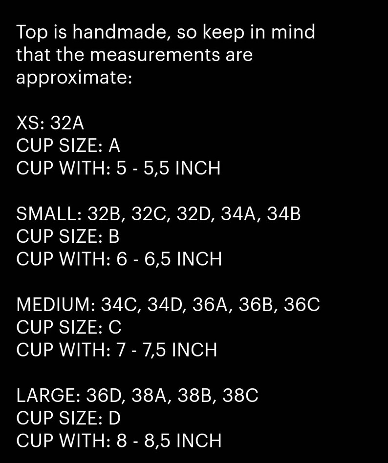 May include: A chart showing approximate measurements for handmade tops in different sizes. XS: 32A, cup size A, 5-5.5 inches. Small: 32B, 32C, 32D, 34A, 34B, cup size B, 6-6.5 inches. Medium: 34C, 34D, 36A, 36B, 36C, cup size C, 7-7.5 inches. Large: 36D, 38A, 38B, 38C, cup size D, 8-8.5 inches.