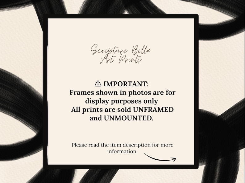 May include: A beige and black image with a white rectangle in the centre. The rectangle contains the text "Scripture Bella Art Prints" and a warning that frames shown in photos are for display purposes only. All prints are sold unframed and unmounted. The text also instructs the viewer to read the item description for more information.