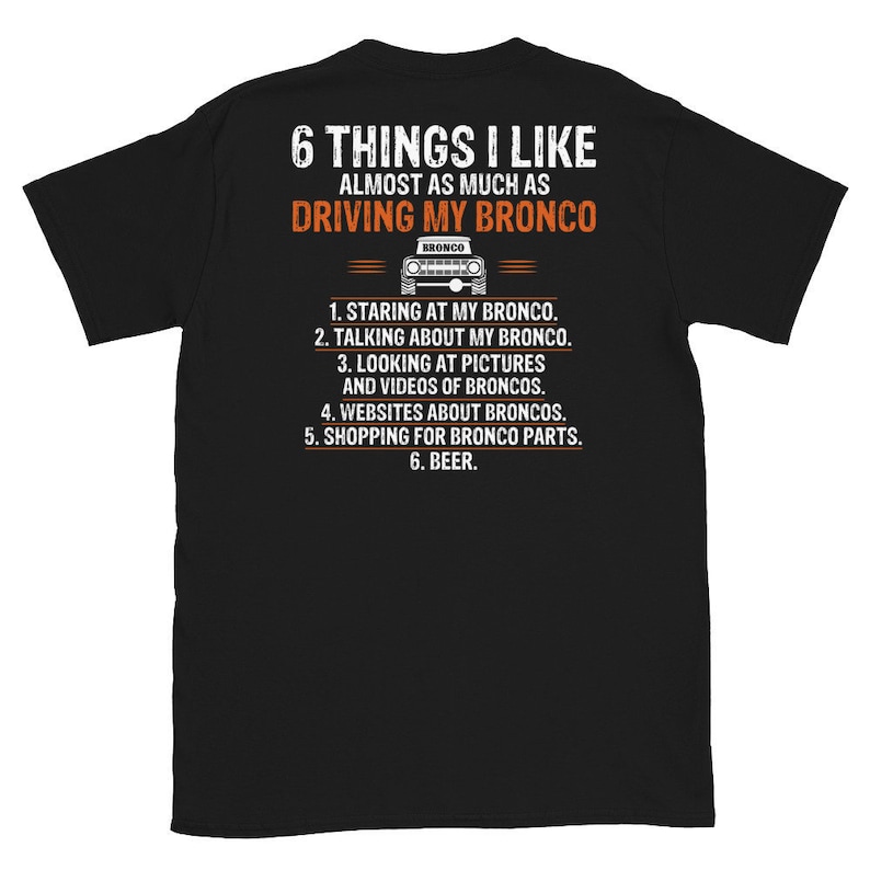 May include: Black t-shirt with white text that reads "6 Things I Like Almost As Much As Driving My Bronco". A small black and white image of a Ford Bronco is above the text. The text continues with a list of six things: "1. Staring at my Bronco. 2. Talking about my Bronco. 3. Looking at pictures and videos of Broncos. 4. Websites about Broncos. 5. Shopping for Bronco parts. 6. Beer."
