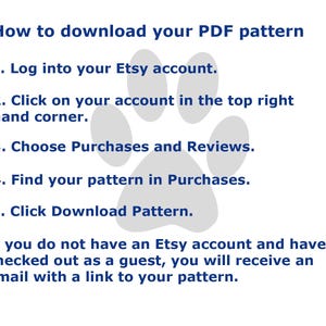 May include: A digital instruction graphic with a light gray paw print background and dark blue text. The text reads: How to download your PDF pattern. 1. Log into your Etsy account. 2. Click on your account in the top right hand corner. 3. Choose Purchases and Reviews. 4. Find your pattern in Purchases. 5. Click Download Pattern. If you do not have an Etsy account and have checked out as a guest, you will receive an email with a link to your pattern.