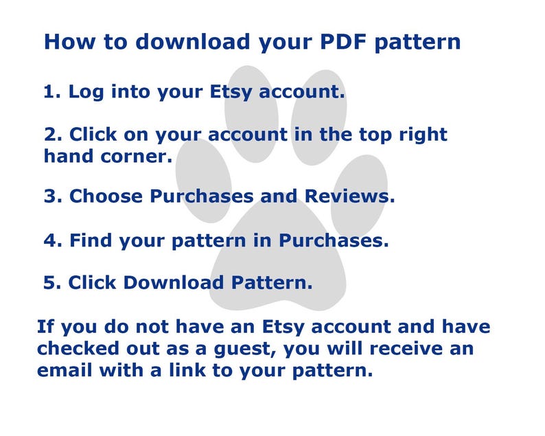 May include: A digital instruction graphic with a light gray paw print background and dark blue text. The text reads: How to download your PDF pattern. 1. Log into your Etsy account. 2. Click on your account in the top right hand corner. 3. Choose Purchases and Reviews. 4. Find your pattern in Purchases. 5. Click Download Pattern. If you do not have an Etsy account and have checked out as a guest, you will receive an email with a link to your pattern.