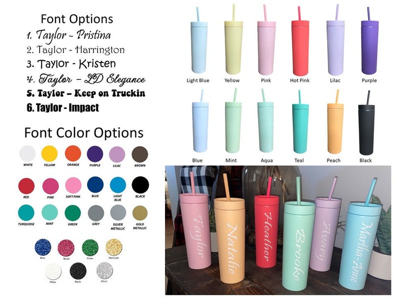 May include: A selection of 10 different color tumblers with straws. The tumblers are all the same size and shape, and they are arranged in two rows of five. The colors are light blue, yellow, pink, hot pink, lilac, purple, blue, mint, aqua, teal, peach, and black. The tumblers are labeled with the colors below them. The text "Font Options" and "Font Color Options" is also visible in the image. The image also shows a selection of 5 tumblers with different names on them, including "Taylor", "Natalie", "Heather", "Brooke", "Avary", and "Martha-Anne".