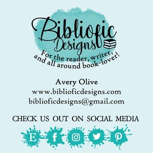 May include: A teal blue watercolor background with the text "Bibliofic Designs" in black cursive font. The text "For the reader, writer, and all around book-lover!" is also in black font. The text "Avery Olive", "www.biblioficdesigns.com", and "biblioficdesigns@gmail.com" are in black font. The text "CHECK US OUT ON SOCIAL MEDIA" is in black font. The social media icons for Etsy, Facebook, Instagram, Twitter, and Pinterest are in black font.