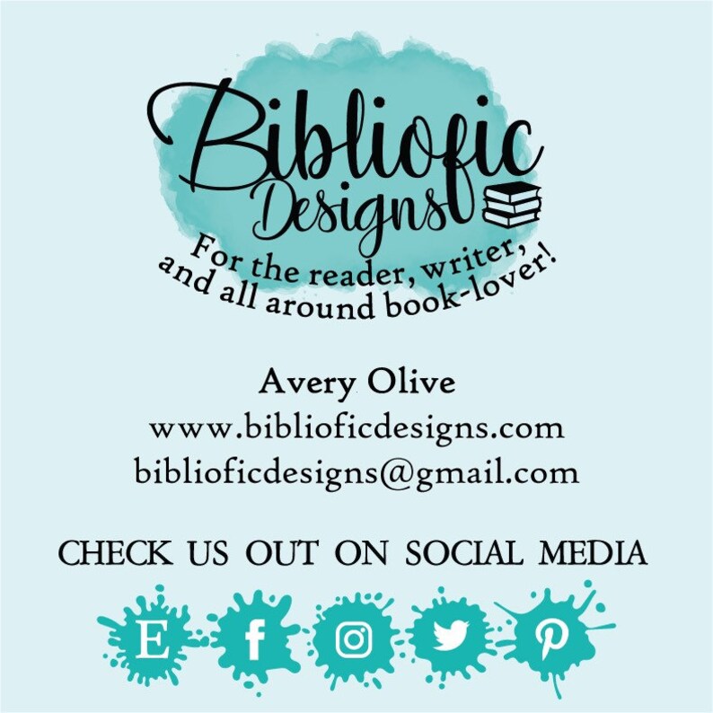 May include: A teal blue watercolor background with the text "Bibliofic Designs" in black cursive font. The text "For the reader, writer, and all around book-lover!" is also in black font. The text "Avery Olive", "www.biblioficdesigns.com", and "biblioficdesigns@gmail.com" are in black font. The text "CHECK US OUT ON SOCIAL MEDIA" is in black font. The social media icons for Etsy, Facebook, Instagram, Twitter, and Pinterest are in black font.