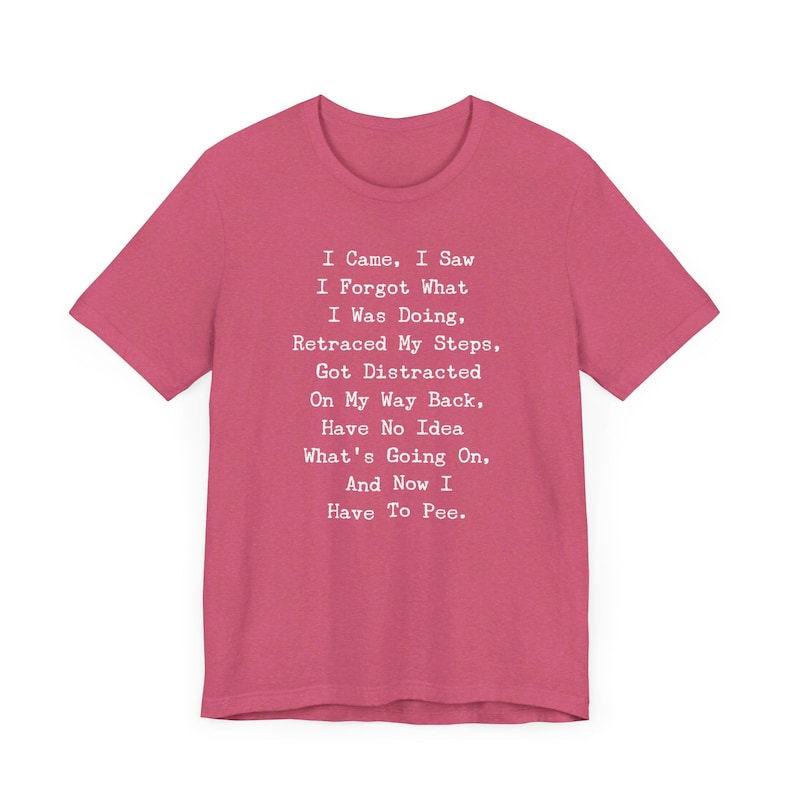 May include: A short-sleeved, magenta t-shirt with white text. The text reads: "I Came, I Saw, I Forgot What I Was Doing, Retraced My Steps, Got Distracted On My Way Back, Have No Idea What's Going On, And Now I Have To Pee."