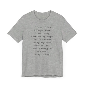 May include: A heather gray t-shirt with the text "I Came, I Saw, I Forgot What I Was Doing, Retraced My Steps, Got Distracted On My Way Back, Have No Idea What's Going On, And Now I Have To Pee." The shirt has short sleeves and a crew neck.
