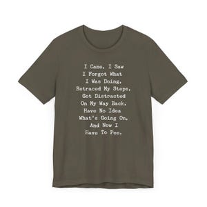 May include: Olive green t-shirt with white text. The text reads: "I Came, I Saw, I Forgot What I Was Doing, Retraced My Steps, Got Distracted On My Way Back, Have No Idea What's Going On, And Now I Have To Pee."