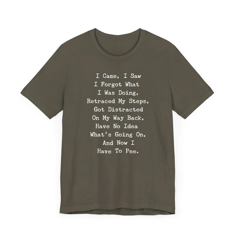 May include: Olive green t-shirt with white text. The text reads: "I Came, I Saw, I Forgot What I Was Doing, Retraced My Steps, Got Distracted On My Way Back, Have No Idea What's Going On, And Now I Have To Pee."