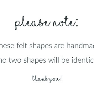 Peut inclure: Un panneau blanc avec du texte noir qui indique : please note: *these felt shapes are handmade *no two shapes will be identical thank you! Le texte est pr&eacute;sent&eacute; dans une police simple et claire, communiquant des informations sur le produit.