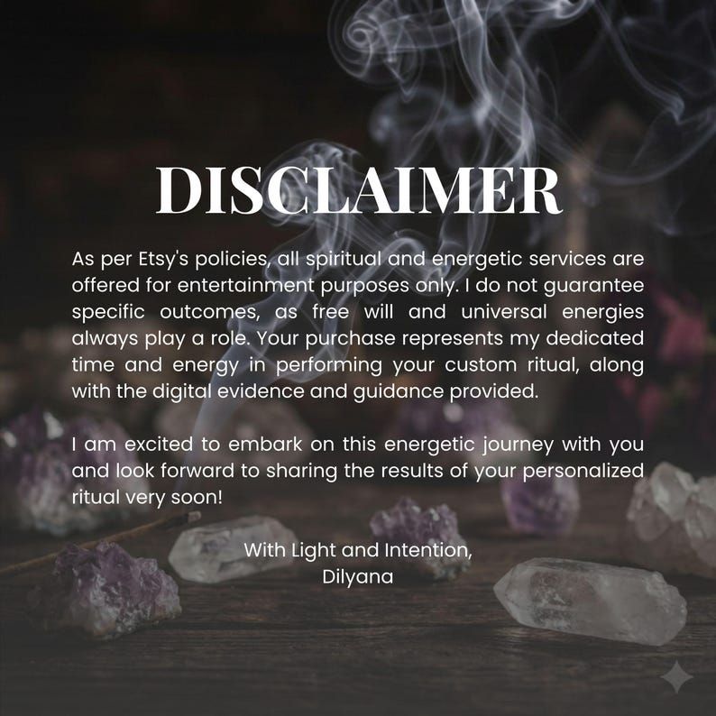 May include: A digital disclaimer graphic featuring white text on a dark background with wisps of smoke and purple crystals. The text reads: DISCLAIMER. As per Etsy's policies, all spiritual and energetic services are offered for entertainment purposes only.