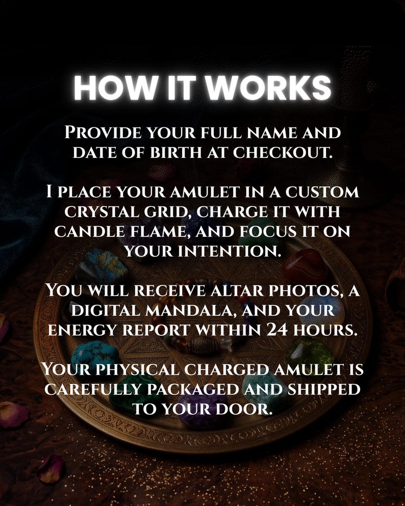 May include: A round bronze-toned tray featuring a geometric star pattern, surrounded by various colorful polished crystals and a beaded bracelet. The text reads: HOW IT WORKS. PROVIDE YOUR FULL NAME AND DATE OF BIRTH AT CHECKOUT. I PLACE YOUR AMULET IN A CUSTOM CRYSTAL GRID, CHARGE IT WITH CANDLE FLAME, AND FOCUS IT ON YOUR INTENTION. YOU WILL RECEIVE ALTAR PHOTOS, A DIGITAL MANDALA, AND YOUR ENERGY REPORT WITHIN 24 HOURS. YOUR PHYSICAL CHARGED AMULET IS CAREFULLY PACKAGED AND SHIPPED TO YOUR DOOR.