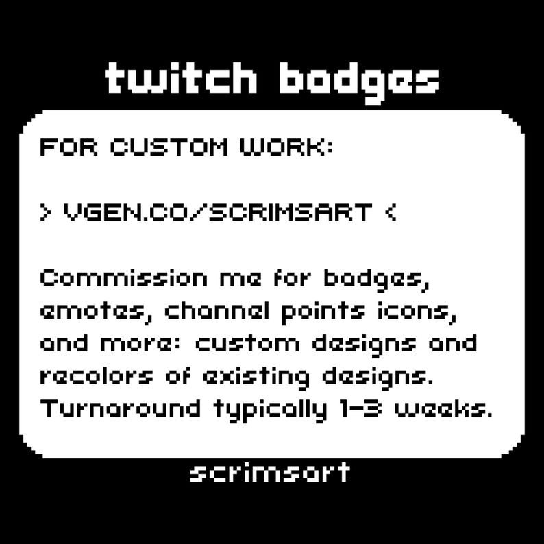 Puede incluir: Texto en blanco y negro sobre un fondo blanco. El texto dice "twitch badges" y "FOR CUSTOM WORK: > VGEN.CO/SCRIMSART < Commission me for badges, emotes, channel points icons, and more: custom designs and recolors of existing designs. Turnaround typically 1-3 weeks. scrimsort"