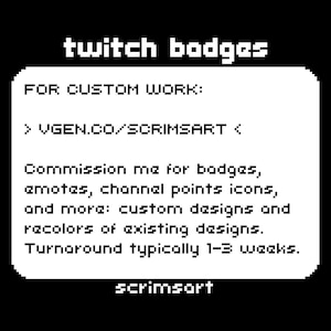 May include: Black and white text on a white background. The text reads "twitch badges" and "FOR CUSTOM WORK: > VGEN.CO/SCRIMSART < Commission me for badges, emotes, channel points icons, and more: custom designs and recolors of existing designs. Turnaround typically 1-3 weeks. scrimsort"