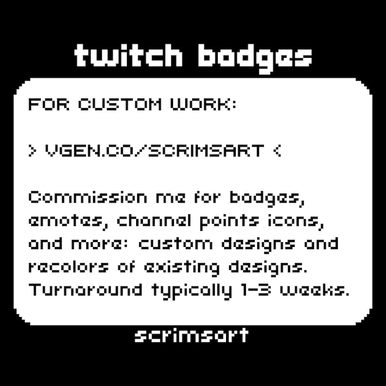 May include: Black and white text on a white background. The text reads "twitch badges" and "FOR CUSTOM WORK: > VGEN.CO/SCRIMSART < Commission me for badges, emotes, channel points icons, and more: custom designs and recolors of existing designs. Turnaround typically 1-3 weeks. scrimsort"