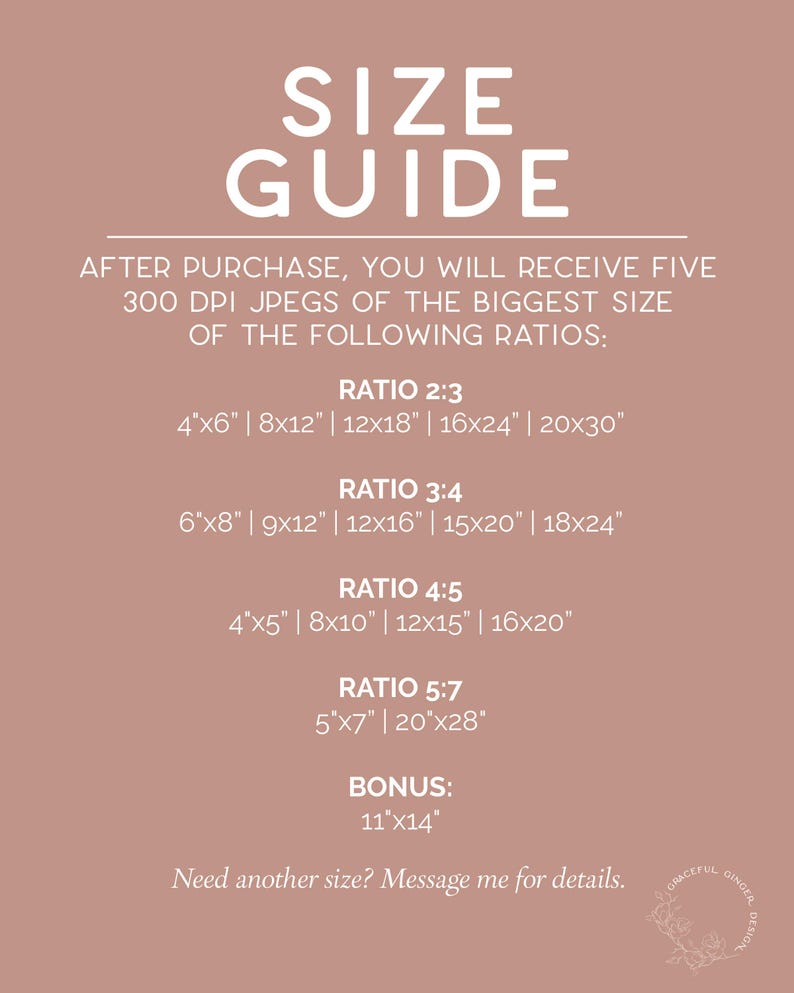 May include: A size guide for digital downloads of printable art. The guide lists five different aspect ratios with corresponding sizes in inches, including a bonus size. The text reads "After purchase, you will receive five 300 DPI jpegs of the biggest size of the following ratios: Ratio 2:3, 4"x6" | 8x12" | 12x18" | 16x24" | 20x30", Ratio 3:4, 6"x8" | 9x12" | 12x16" | 15x20" | 18x24", Ratio 4:5, 4"x5" | 8x10" | 12x15" | 16x20", Ratio 5:7, 5"x7" | 20"x28", Bonus: 11"x14". The text also reads "Need another size? Message me for details."