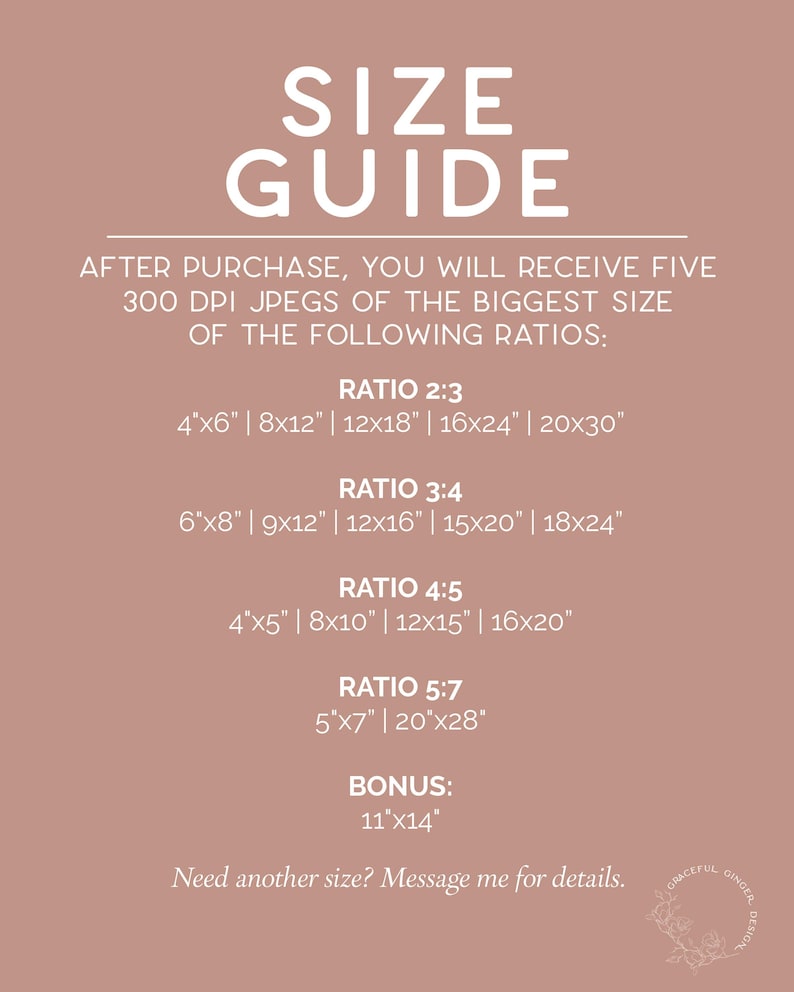 May include: A size guide for digital downloads of printable art. The guide lists five different aspect ratios with corresponding sizes in inches, including a bonus size. The text reads "After purchase, you will receive five 300 DPI jpegs of the biggest size of the following ratios: Ratio 2:3, 4"x6" | 8x12" | 12x18" | 16x24" | 20x30", Ratio 3:4, 6"x8" | 9x12" | 12x16" | 15x20" | 18x24", Ratio 4:5, 4"x5" | 8x10" | 12x15" | 16x20", Ratio 5:7, 5"x7" | 20"x28", Bonus: 11"x14". The text also reads "Need another size? Message me for details."