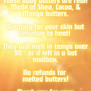 May include: A yellow and orange background with white text that reads "HOT WEATHER DISCLAIMER: These body butters are real! Made of Shea, Cocoa, & Mango butters. Amazing for your skin but sensitive to heat! They will melt in temps over 90&deg; or if left in a hot mailbox. No refunds for melted butters! Thank you for your understanding!"