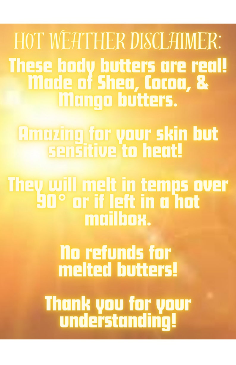 May include: A yellow and orange background with white text that reads "HOT WEATHER DISCLAIMER: These body butters are real! Made of Shea, Cocoa, & Mango butters. Amazing for your skin but sensitive to heat! They will melt in temps over 90&deg; or if left in a hot mailbox. No refunds for melted butters! Thank you for your understanding!"