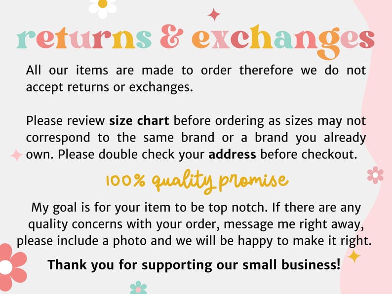 May include: A pink and white background with text that reads "returns & exchanges". The text explains that all items are made to order and therefore returns and exchanges are not accepted. The text also encourages customers to review the size chart before ordering and to double check their address before checkout. The text also states that the seller offers a 100% quality promise and encourages customers to contact them if they have any quality concerns. The text ends with a thank you to customers for supporting the small business.