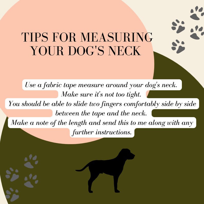 May include: A graphic with a pink and green background with paw prints. The text reads "Tips for Measuring Your Dog's Neck". The text below the title reads "Use a fabric tape measure around your dog's neck. Make sure it's not too tight. You should be able to slide two fingers comfortably side by side between the tape and the neck. Make a note of the length and send this to me along with any further instructions."