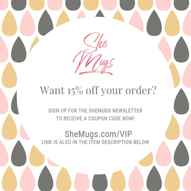 May include: A graphic with a pink, gold, and gray raindrop pattern. The text reads "She Mugs" in a pink and gold script font. The text below reads "Want 15% off your order? Sign up for the SheMugs newsletter to receive a coupon code now! SheMugs.com/VIP Link is also in the item description below."