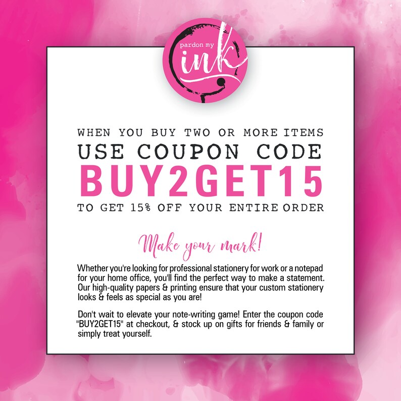 May include: Pink and white graphic with the text "pardon my ink" in a circle. The text "WHEN YOU BUY TWO OR MORE ITEMS USE COUPON CODE BUY2GET15 TO GET 15% OFF YOUR ENTIRE ORDER" is in black text. The text "Make your mark!" is in black text. The text "Whether you're looking for professional stationery for work or a notepad for your home office, you'll find the perfect way to make a statement. Our high-quality papers & printing ensure that your custom stationery looks & feels as special as you are! Don't wait to elevate your note-writing game! Enter the coupon code "BUY2GET15" at checkout, & stock up on gifts for friends & family or simply treat yourself." is in black text.