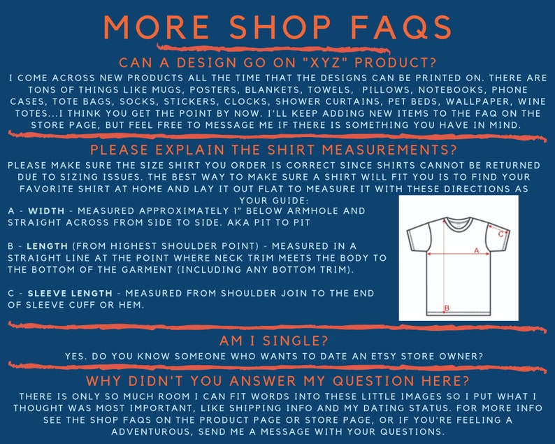 May include: A blue and white graphic with the text "More Shop FAQs" in large white letters. The graphic includes a section titled "Can a design go on "XYZ" product?" and another section titled "Please explain the shirt measurements?" with a diagram of a t-shirt showing how to measure width, length, and sleeve length. The graphic also includes a section titled "Am I single?" and a section titled "Why didn't you answer my question here?"