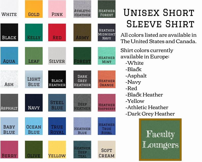 May include: A chart showing 25 different color options for a unisex short sleeve shirt. The colors are arranged in a grid with the names of each color listed below. The text "Unisex Short Sleeve Shirt" is at the top of the chart. The text "All colors listed are available in The United States and Canada." is below the chart. The text "Shirt colors currently available in Europe:" is below the previous text. The text " -White", " -Black", " -Asphalt", " -Navy", " -Red", " -Black Heather", " -Yellow", " -Athletic Heather", " -Dark Grey Heather" is listed below the previous text. The text "Faculty Loungers" is in a green box at the bottom right of the chart.