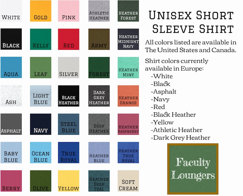 May include: A chart showing 25 different color options for a unisex short sleeve shirt. The colors are arranged in a grid with the names of each color listed below. The text "Unisex Short Sleeve Shirt" is at the top of the chart. The text "All colors listed are available in The United States and Canada." is below the chart. The text "Shirt colors currently available in Europe:" is below the previous text. The text " -White -Black -Asphalt -Navy -Red -Black Heather -Yellow -Athletic Heather -Dark Grey Heather" is below the previous text. The text "Faculty Loungers" is in a green box at the bottom right of the chart.